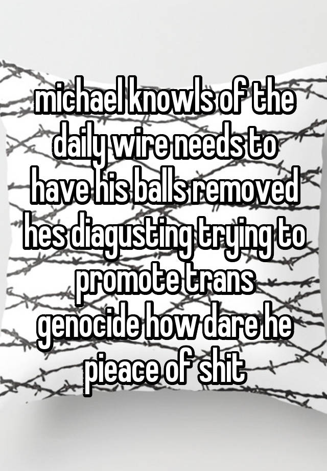 michael knowls of the daily wire needs to have his balls removed hes diagusting trying to promote trans genocide how dare he pieace of shit