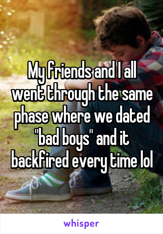 My friends and I all went through the same phase where we dated "bad boys" and it backfired every time lol