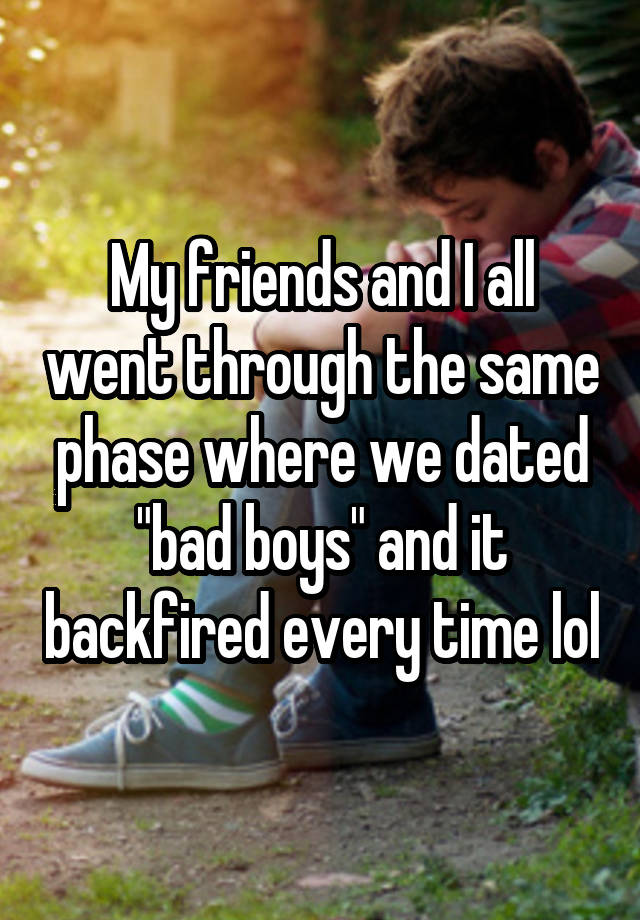 My friends and I all went through the same phase where we dated "bad boys" and it backfired every time lol