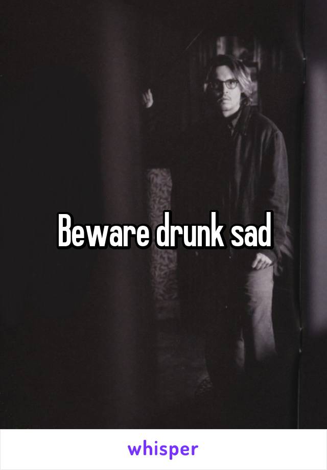 Beware drunk sad