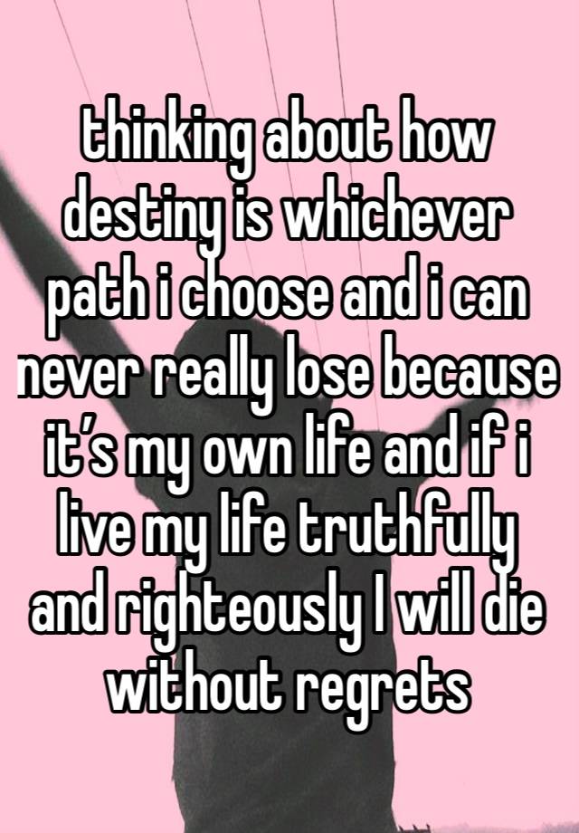 thinking about how destiny is whichever path i choose and i can never really lose because it’s my own life and if i live my life truthfully and righteously I will die without regrets