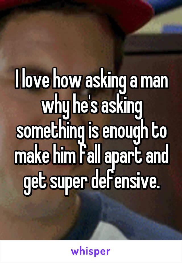 I love how asking a man why he's asking something is enough to make him fall apart and get super defensive.