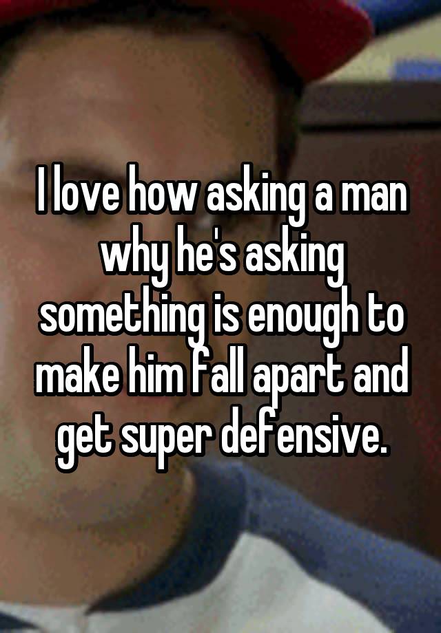 I love how asking a man why he's asking something is enough to make him fall apart and get super defensive.