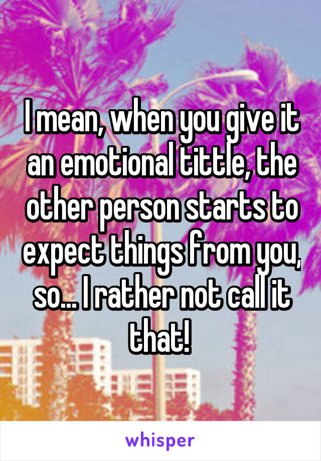 I mean, when you give it an emotional tittle, the other person starts to expect things from you, so... I rather not call it that! 