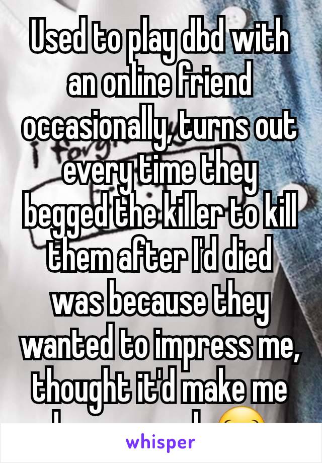 Used to play dbd with an online friend occasionally, turns out every time they begged the killer to kill them after I'd died was because they wanted to impress me, thought it'd make me have a crush 😂