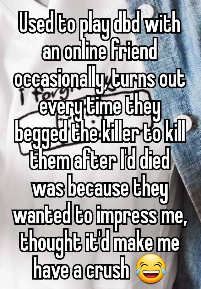 Used to play dbd with an online friend occasionally, turns out every time they begged the killer to kill them after I'd died was because they wanted to impress me, thought it'd make me have a crush 😂