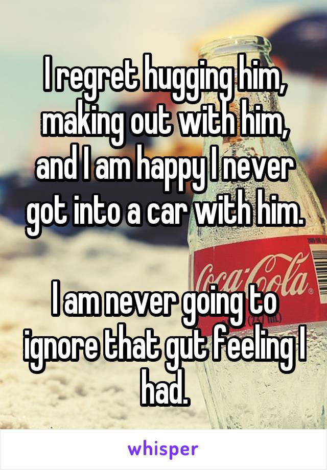 I regret hugging him, making out with him, and I am happy I never got into a car with him.

I am never going to ignore that gut feeling I had.