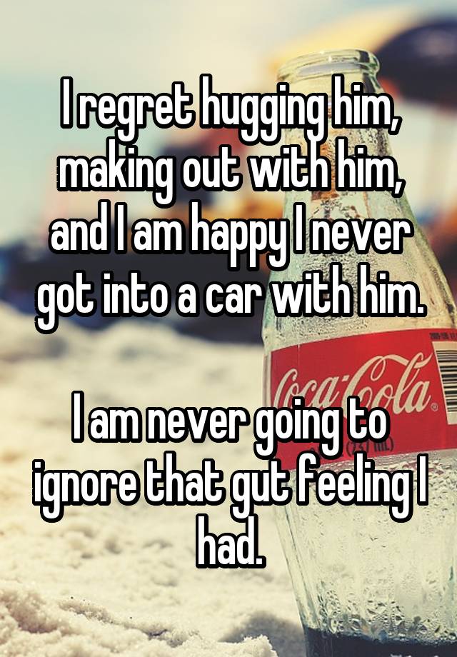 I regret hugging him, making out with him, and I am happy I never got into a car with him.

I am never going to ignore that gut feeling I had.