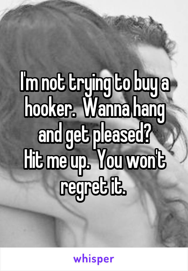 I'm not trying to buy a hooker.  Wanna hang and get pleased?
Hit me up.  You won't regret it. 