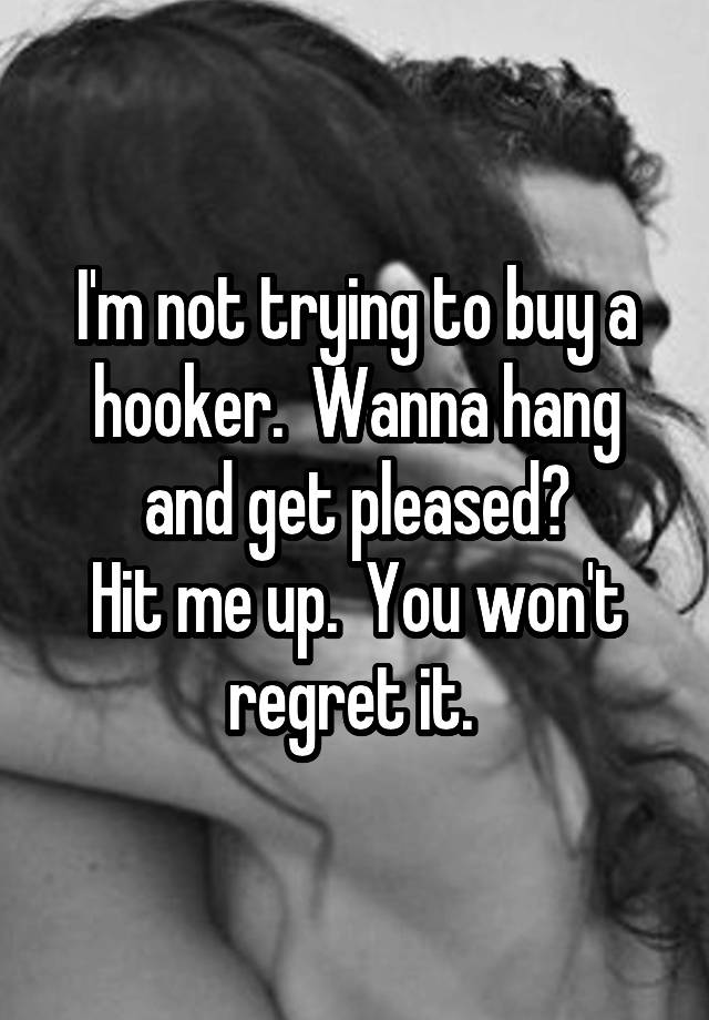 I'm not trying to buy a hooker.  Wanna hang and get pleased?
Hit me up.  You won't regret it. 