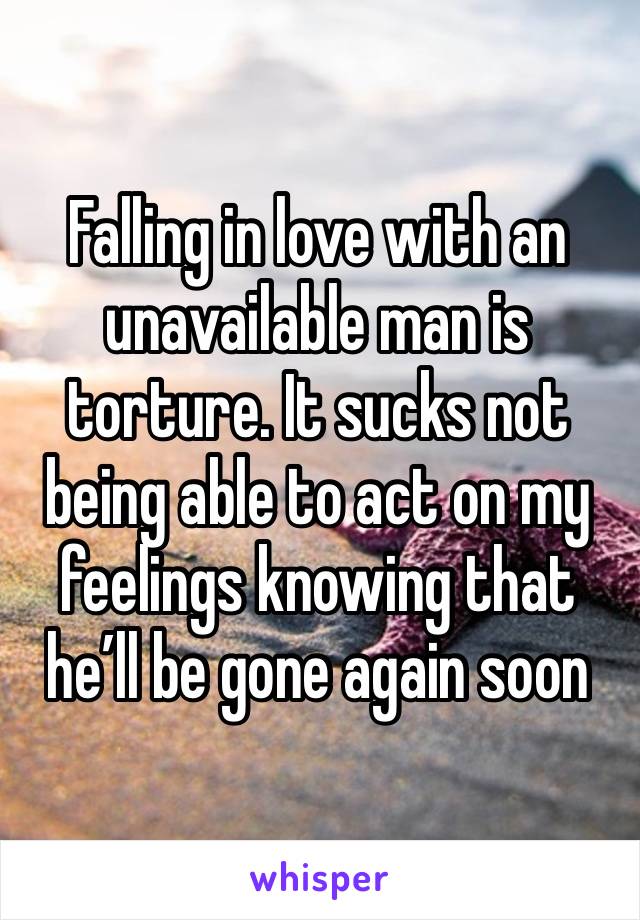 Falling in love with an unavailable man is torture. It sucks not being able to act on my feelings knowing that he’ll be gone again soon