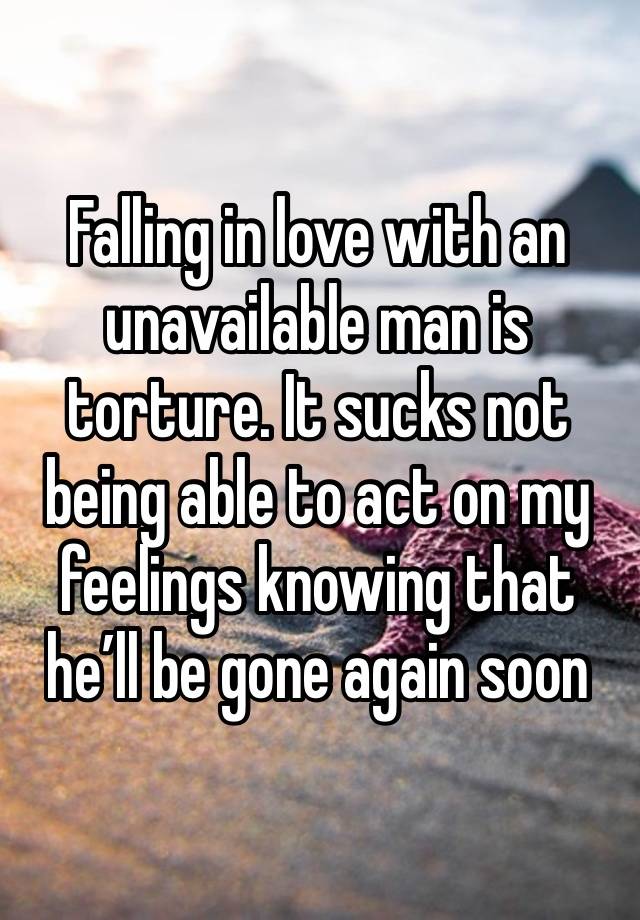 Falling in love with an unavailable man is torture. It sucks not being able to act on my feelings knowing that he’ll be gone again soon