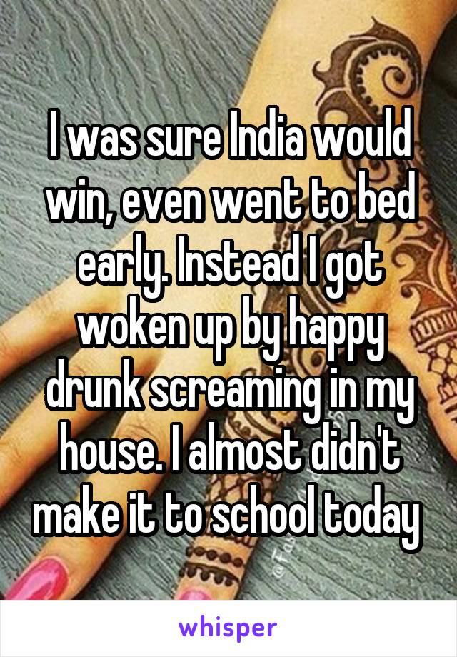 I was sure India would win, even went to bed early. Instead I got woken up by happy drunk screaming in my house. I almost didn't make it to school today 