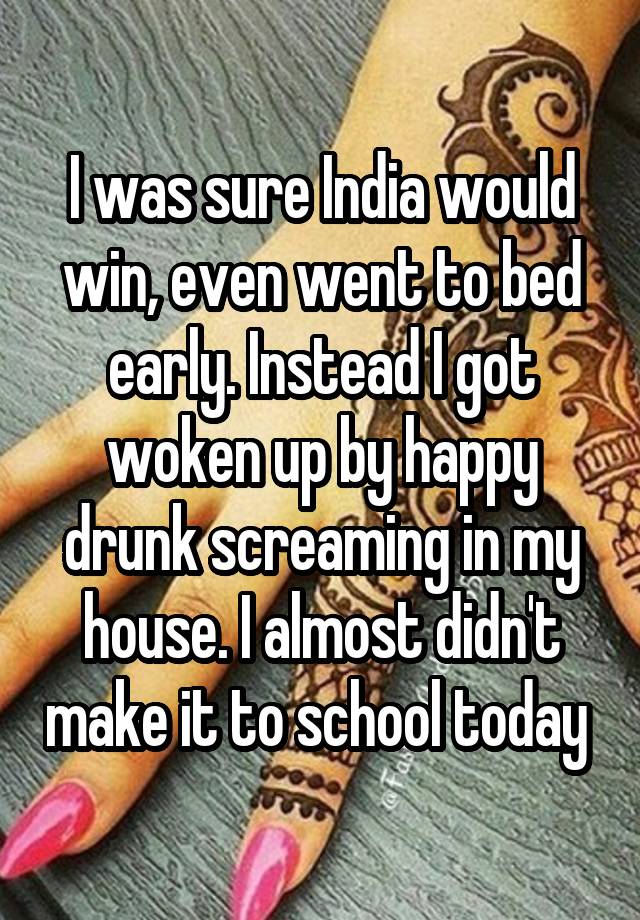 I was sure India would win, even went to bed early. Instead I got woken up by happy drunk screaming in my house. I almost didn't make it to school today 