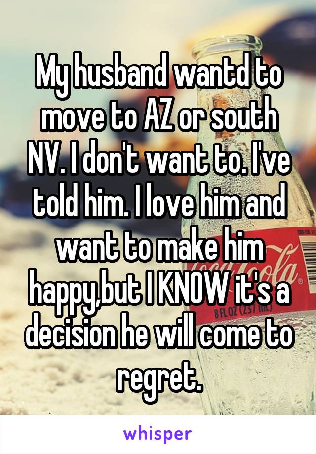 My husband wantd to move to AZ or south NV. I don't want to. I've told him. I love him and want to make him happy,but I KNOW it's a decision he will come to regret.