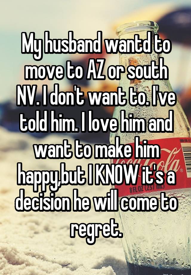 My husband wantd to move to AZ or south NV. I don't want to. I've told him. I love him and want to make him happy,but I KNOW it's a decision he will come to regret.