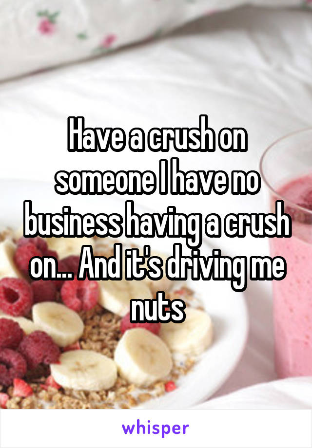 Have a crush on someone I have no business having a crush on... And it's driving me nuts