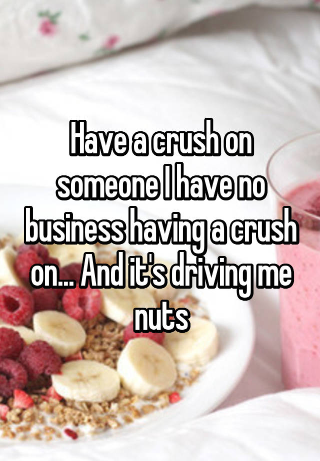 Have a crush on someone I have no business having a crush on... And it's driving me nuts