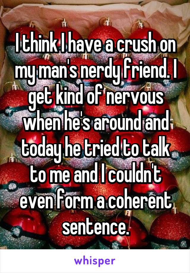 I think I have a crush on my man's nerdy friend. I get kind of nervous when he's around and today he tried to talk to me and I couldn't even form a coherent sentence.