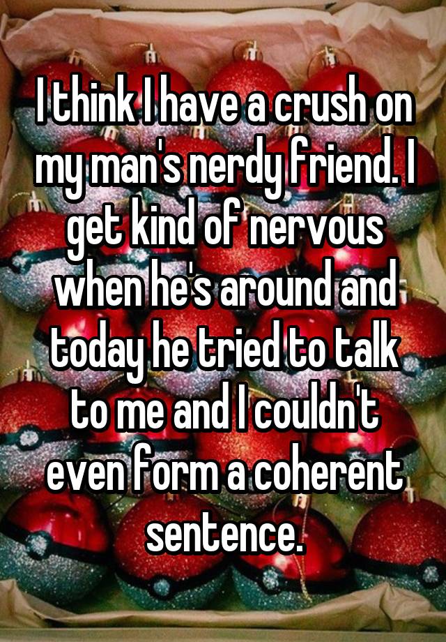 I think I have a crush on my man's nerdy friend. I get kind of nervous when he's around and today he tried to talk to me and I couldn't even form a coherent sentence.