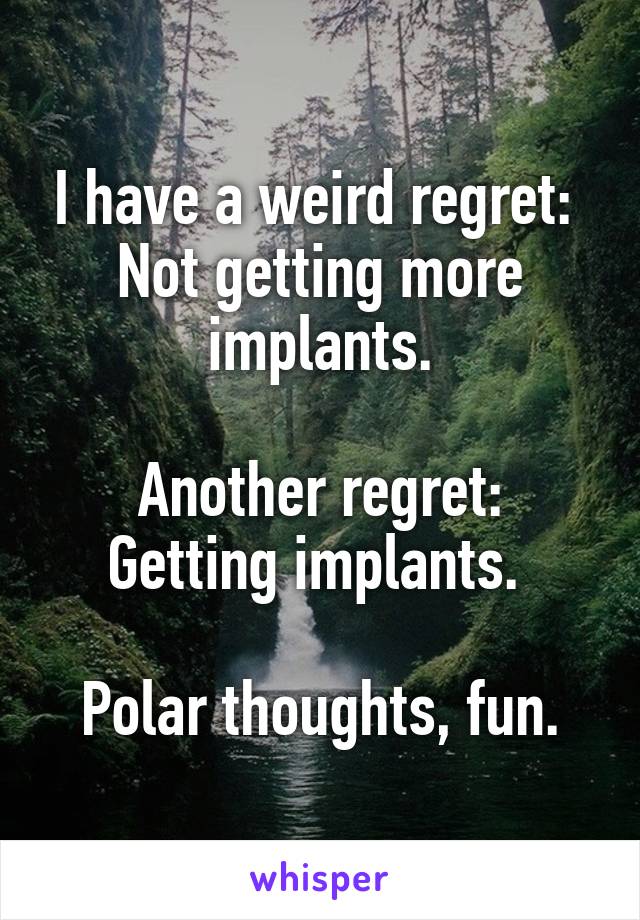 I have a weird regret: 
Not getting more implants.

Another regret:
Getting implants. 

Polar thoughts, fun.