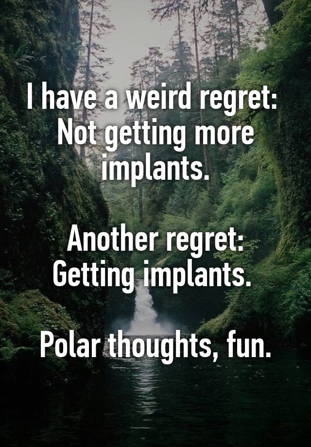 I have a weird regret: 
Not getting more implants.

Another regret:
Getting implants. 

Polar thoughts, fun.