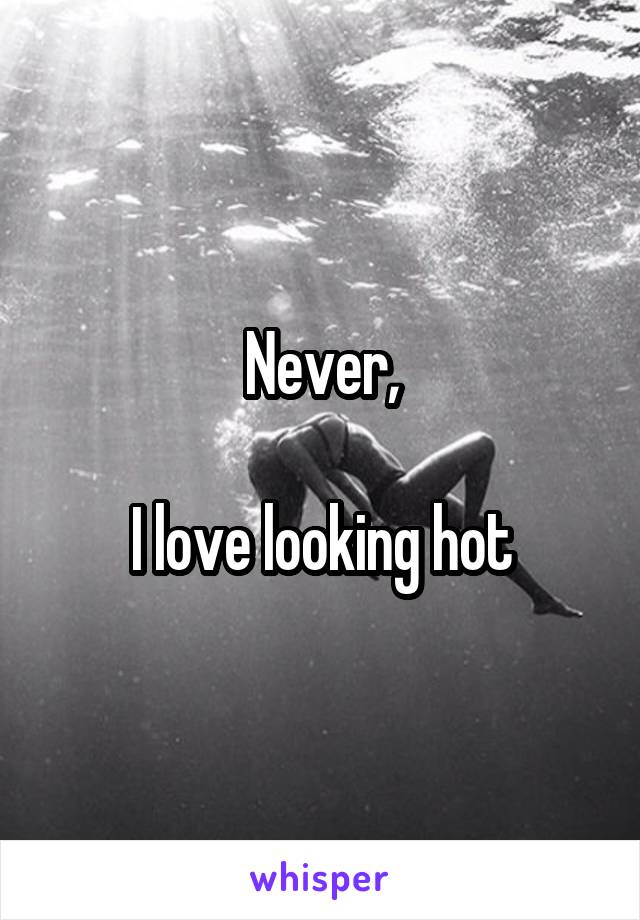 Never,

I love looking hot