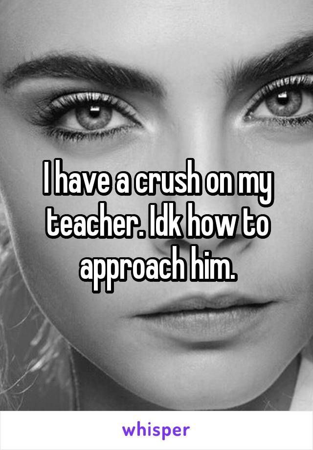 I have a crush on my teacher. Idk how to approach him.