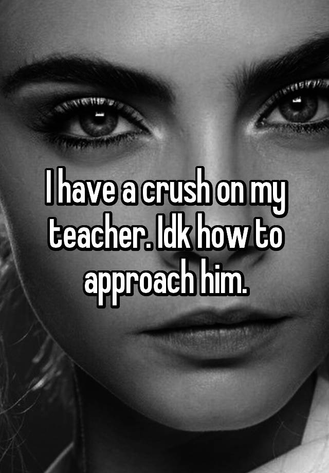 I have a crush on my teacher. Idk how to approach him.