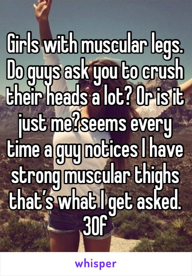 Girls with muscular legs. Do guys ask you to crush  their heads a lot? Or is it just me?seems every time a guy notices I have strong muscular thighs that’s what I get asked. 30f