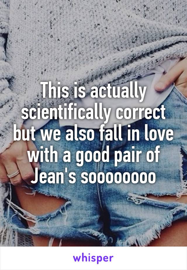 This is actually scientifically correct but we also fall in love with a good pair of Jean's soooooooo