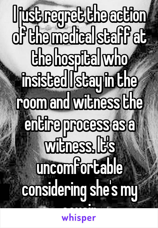 I just regret the action of the medical staff at the hospital who insisted I stay in the room and witness the entire process as a witness. It's uncomfortable considering she's my cousin