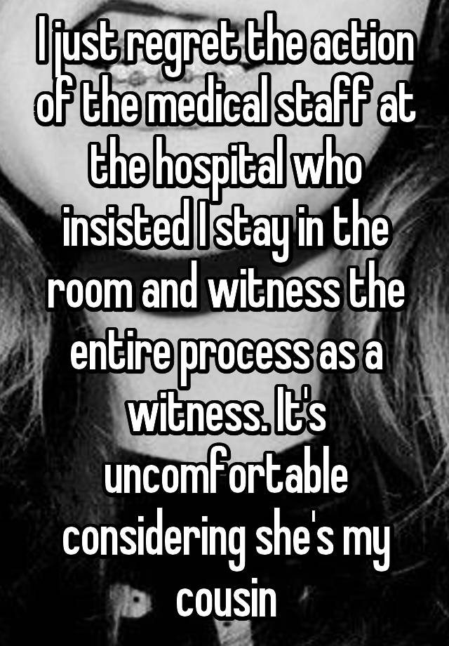 I just regret the action of the medical staff at the hospital who insisted I stay in the room and witness the entire process as a witness. It's uncomfortable considering she's my cousin