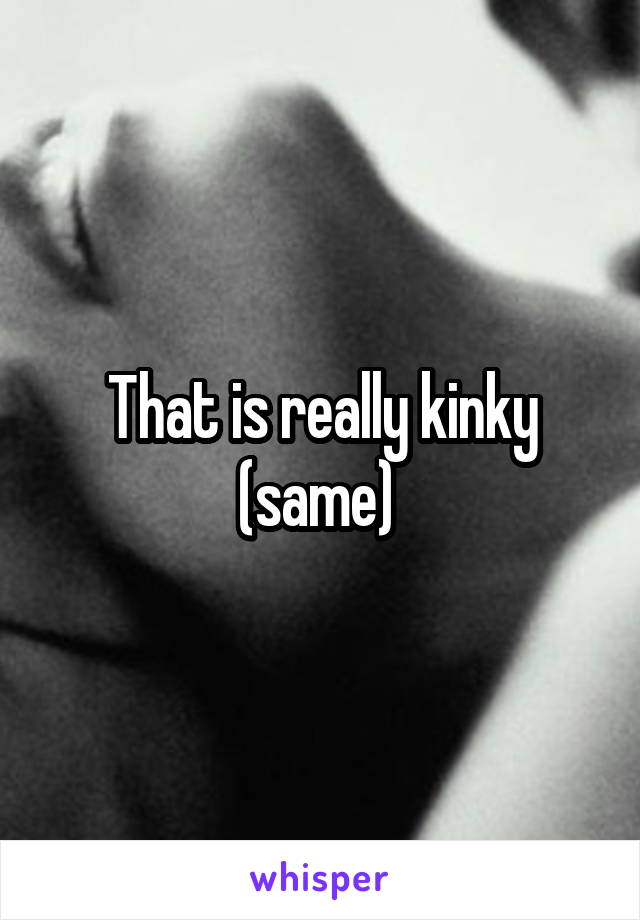 That is really kinky (same) 