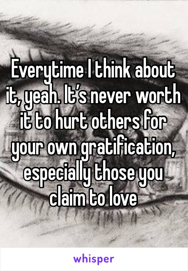 Everytime I think about it, yeah. It’s never worth it to hurt others for your own gratification, especially those you claim to love 