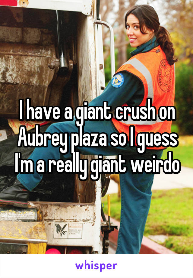 I have a giant crush on Aubrey plaza so I guess I'm a really giant weirdo