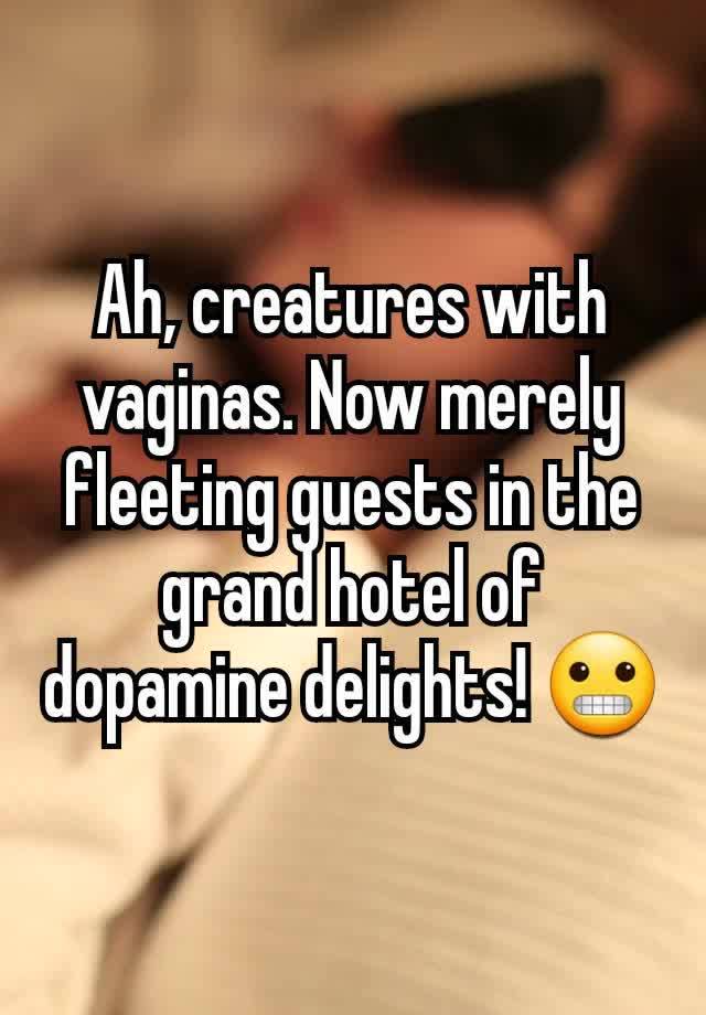 Ah, creatures with vaginas. Now merely fleeting guests in the grand hotel of dopamine delights! 😬