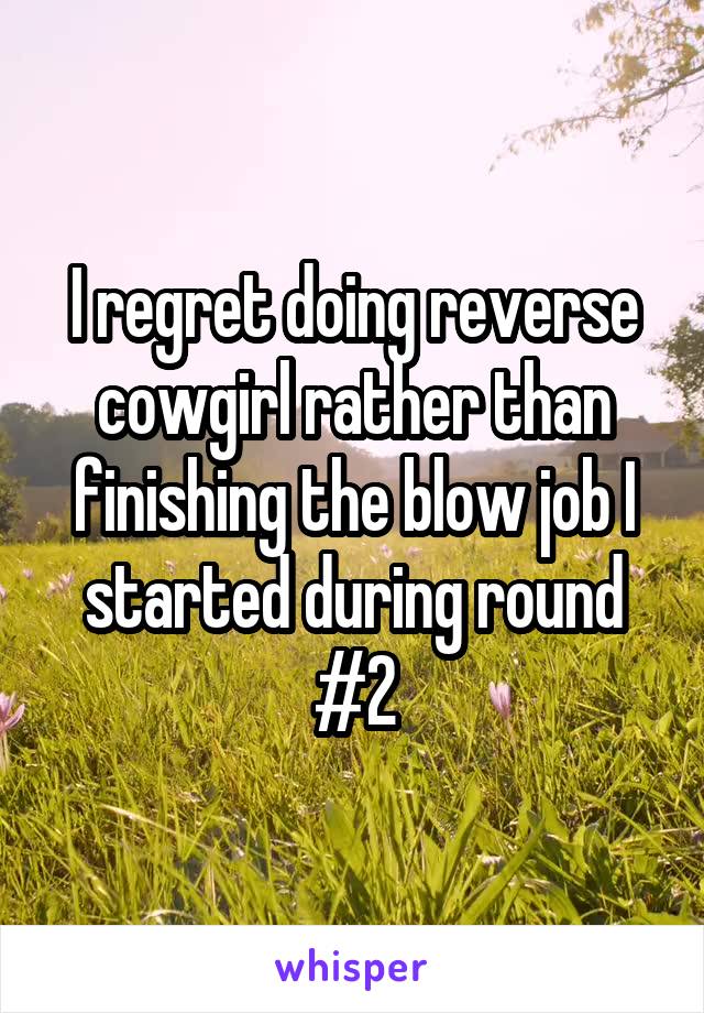 I regret doing reverse cowgirl rather than finishing the blow job I started during round #2