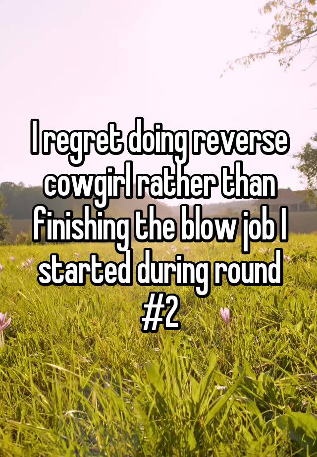 I regret doing reverse cowgirl rather than finishing the blow job I started during round #2