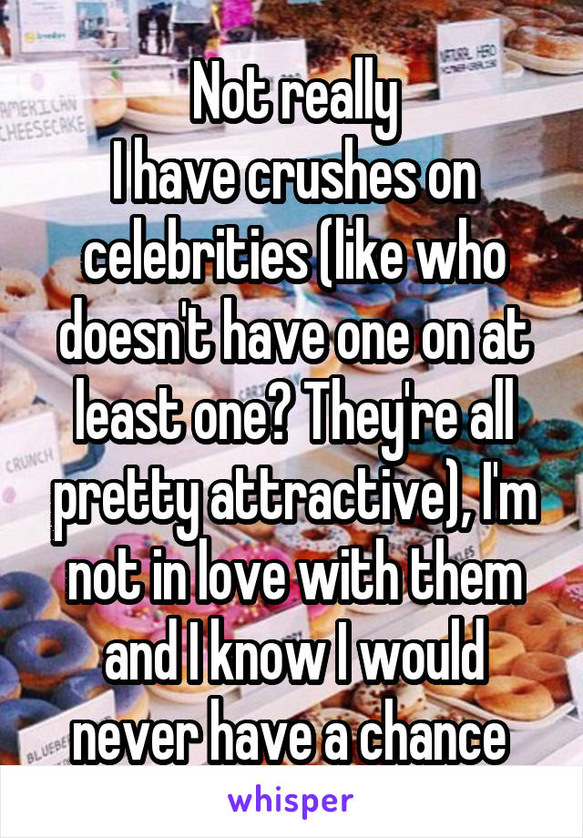 Not really
I have crushes on celebrities (like who doesn't have one on at least one? They're all pretty attractive), I'm not in love with them and I know I would never have a chance 