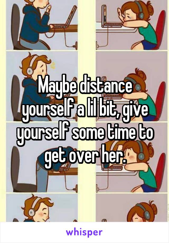 Maybe distance yourself a lil bit, give yourself some time to get over her.