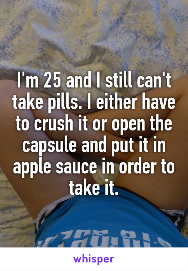 I'm 25 and I still can't take pills. I either have to crush it or open the capsule and put it in apple sauce in order to take it.