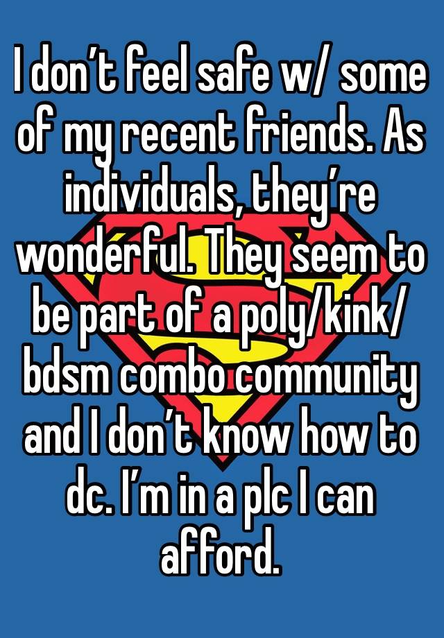 I don’t feel safe w/ some of my recent friends. As individuals, they’re wonderful. They seem to be part of a poly/kink/bdsm combo community and I don’t know how to dc. I’m in a plc I can afford.