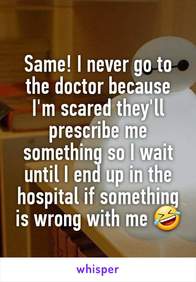 Same! I never go to the doctor because I'm scared they'll prescribe me something so I wait until I end up in the hospital if something is wrong with me 🤣