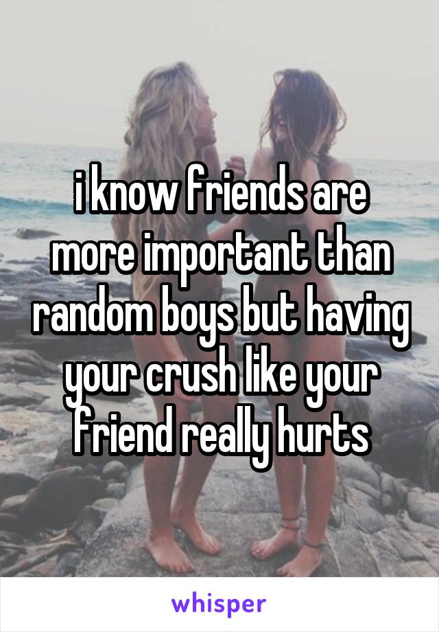 i know friends are more important than random boys but having your crush like your friend really hurts