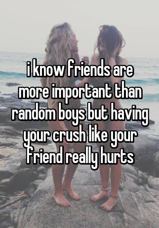 i know friends are more important than random boys but having your crush like your friend really hurts