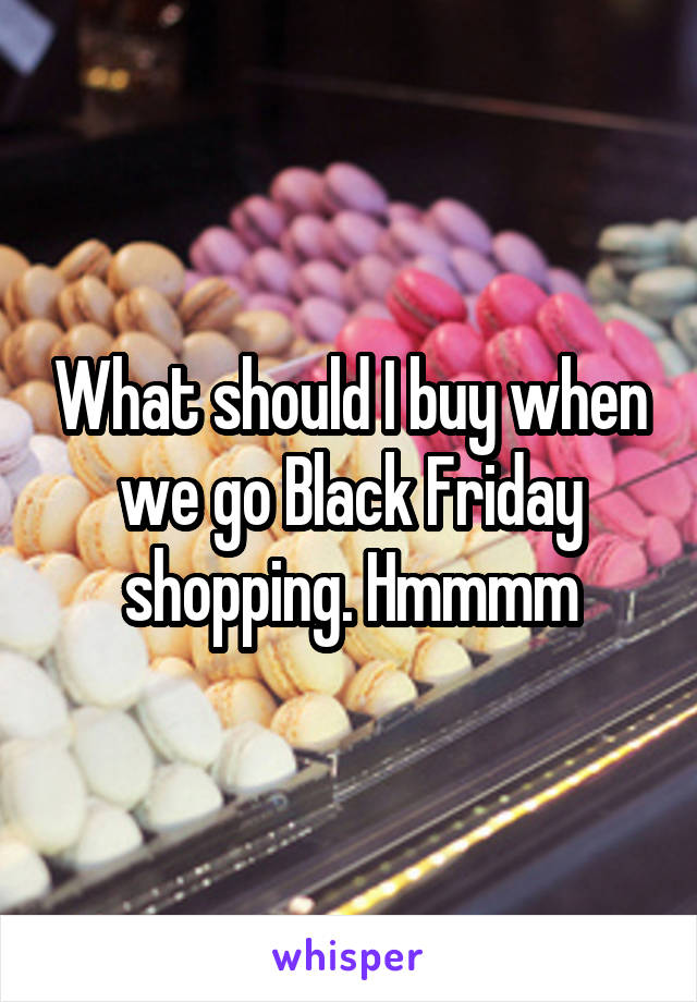 What should I buy when we go Black Friday shopping. Hmmmm