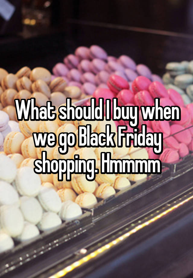 What should I buy when we go Black Friday shopping. Hmmmm