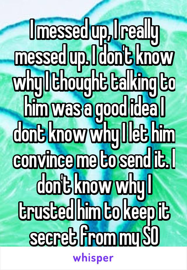 I messed up, I really messed up. I don't know why I thought talking to him was a good idea I dont know why I let him convince me to send it. I don't know why I trusted him to keep it secret from my SO