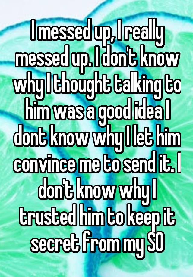 I messed up, I really messed up. I don't know why I thought talking to him was a good idea I dont know why I let him convince me to send it. I don't know why I trusted him to keep it secret from my SO